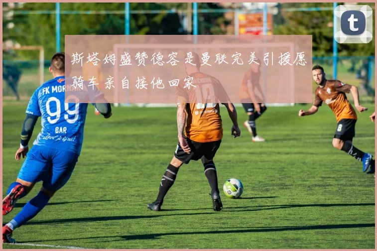 斯塔姆盛赞德容是曼联完美引援愿骑车亲自接他回家