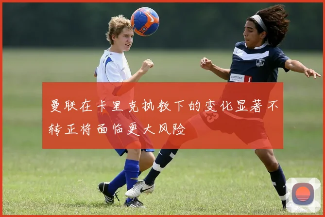 曼联在卡里克执教下的变化显著不转正将面临更大风险