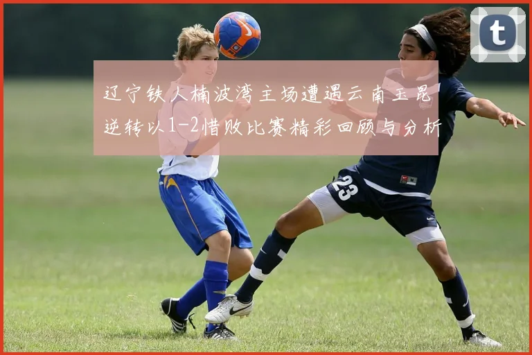 辽宁铁人楠波湾主场遭遇云南玉昆逆转以1-2惜败比赛精彩回顾与分析