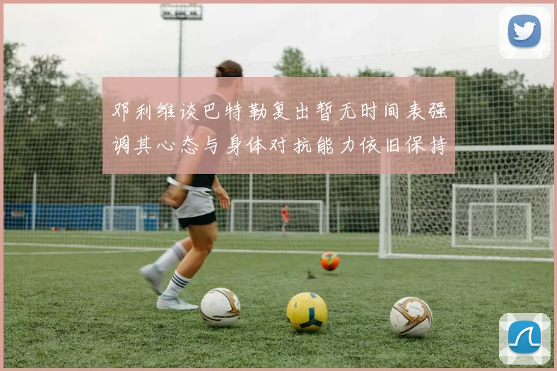 邓利维谈巴特勒复出暂无时间表强调其心态与身体对抗能力依旧保持