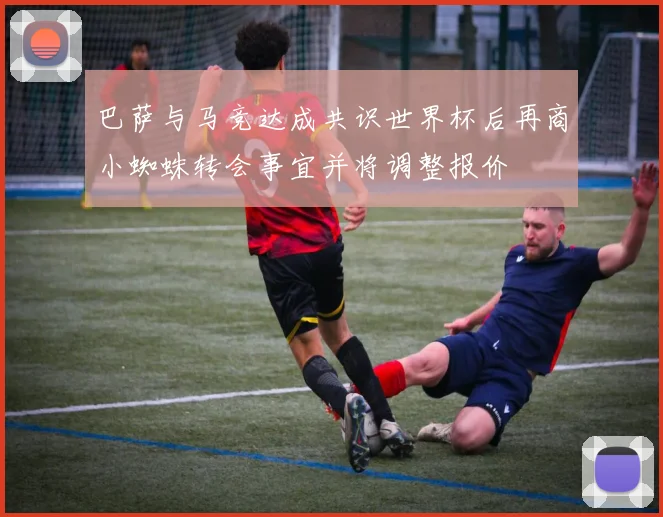 巴萨与马竞达成共识世界杯后再商小蜘蛛转会事宜并将调整报价