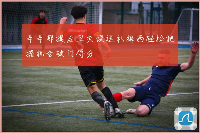 辛辛那提后卫失误送礼梅西轻松把握机会破门得分