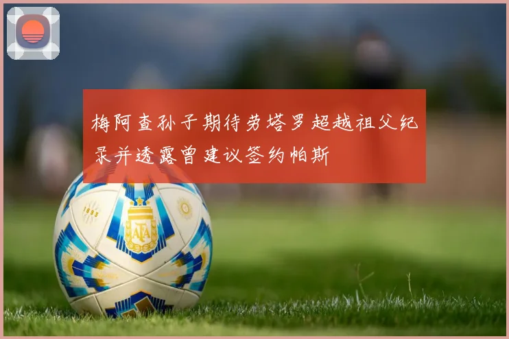 梅阿查孙子期待劳塔罗超越祖父纪录并透露曾建议签约帕斯