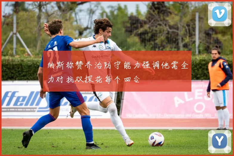 纳斯称赞乔治防守能力强调他需全力对抗双探花每个回合