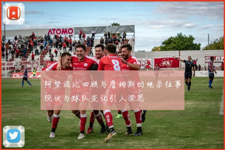 阿努诺比回顾与詹姆斯的绝杀往事现状与球队变化引人深思