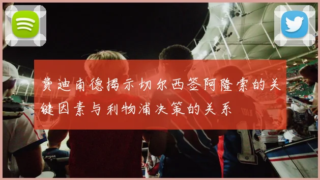 费迪南德揭示切尔西签阿隆索的关键因素与利物浦决策的关系