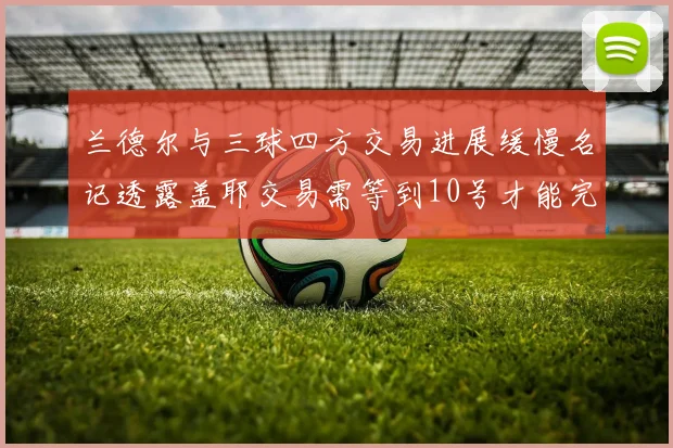 兰德尔与三球四方交易进展缓慢名记透露盖耶交易需等到10号才能完成